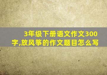 3年级下册语文作文300字,放风筝的作文题目怎么写