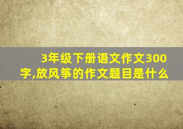 3年级下册语文作文300字,放风筝的作文题目是什么