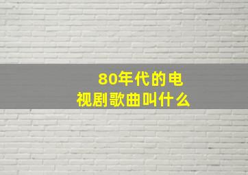 80年代的电视剧歌曲叫什么