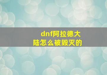 dnf阿拉德大陆怎么被毁灭的