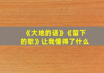 《大地的话》《留下的歌》让我懂得了什么