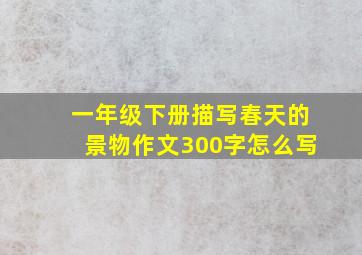 一年级下册描写春天的景物作文300字怎么写