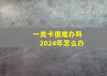 一类卡很难办吗2024年怎么办