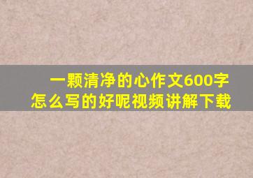 一颗清净的心作文600字怎么写的好呢视频讲解下载