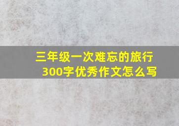 三年级一次难忘的旅行300字优秀作文怎么写