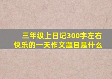 三年级上日记300字左右快乐的一天作文题目是什么