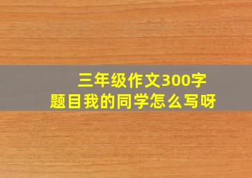 三年级作文300字题目我的同学怎么写呀