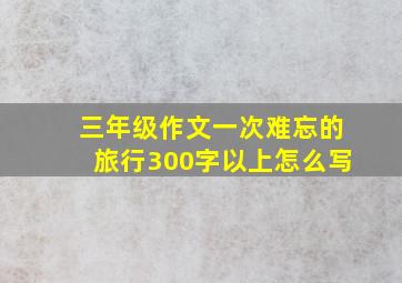 三年级作文一次难忘的旅行300字以上怎么写