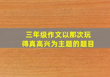 三年级作文以那次玩得真高兴为主题的题目