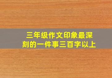 三年级作文印象最深刻的一件事三百字以上