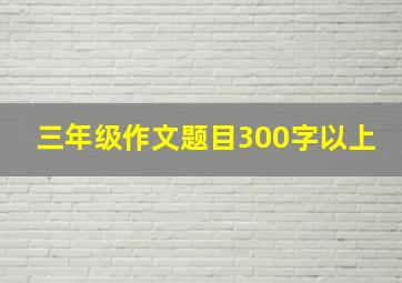 三年级作文题目300字以上