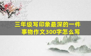 三年级写印象最深的一件事物作文300字怎么写