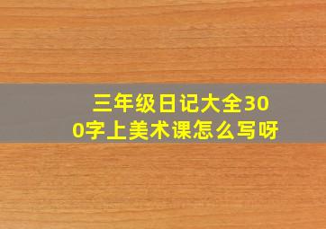 三年级日记大全300字上美术课怎么写呀