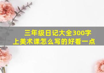 三年级日记大全300字上美术课怎么写的好看一点