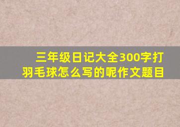 三年级日记大全300字打羽毛球怎么写的呢作文题目