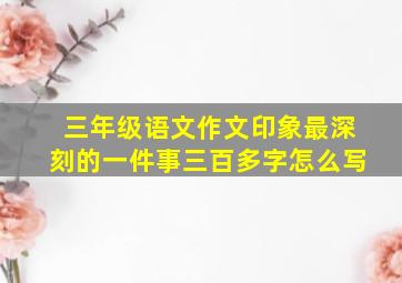 三年级语文作文印象最深刻的一件事三百多字怎么写