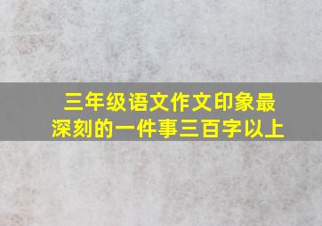 三年级语文作文印象最深刻的一件事三百字以上