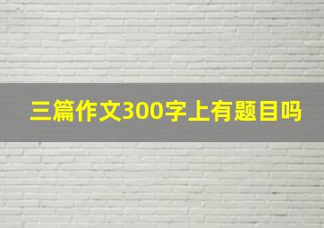 三篇作文300字上有题目吗