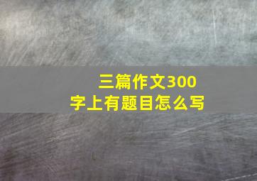 三篇作文300字上有题目怎么写