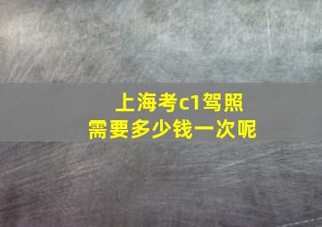 上海考c1驾照需要多少钱一次呢