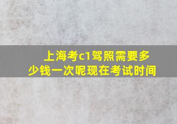 上海考c1驾照需要多少钱一次呢现在考试时间