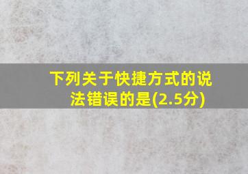 下列关于快捷方式的说法错误的是(2.5分)