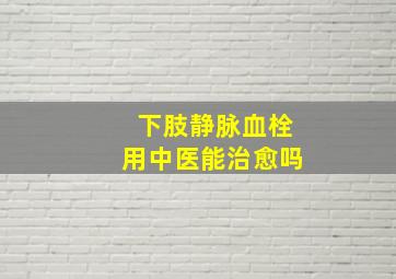 下肢静脉血栓用中医能治愈吗