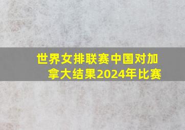 世界女排联赛中国对加拿大结果2024年比赛