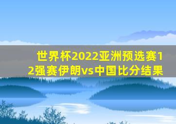 世界杯2022亚洲预选赛12强赛伊朗vs中国比分结果