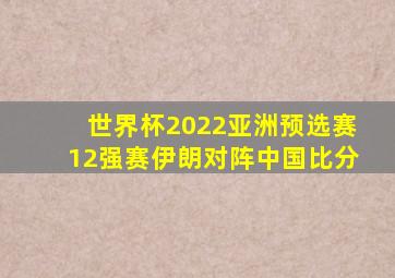 世界杯2022亚洲预选赛12强赛伊朗对阵中国比分