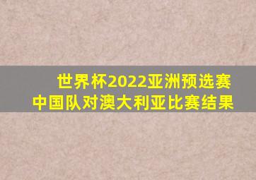 世界杯2022亚洲预选赛中国队对澳大利亚比赛结果