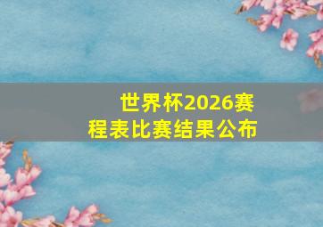 世界杯2026赛程表比赛结果公布