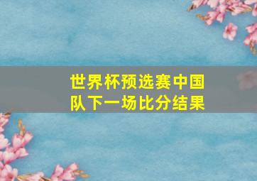 世界杯预选赛中国队下一场比分结果