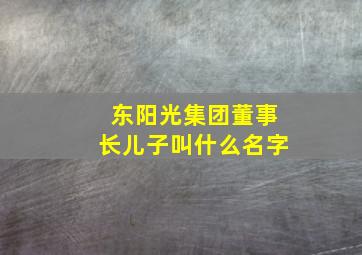 东阳光集团董事长儿子叫什么名字