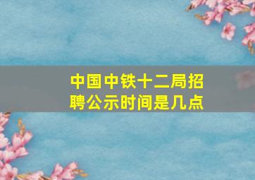 中国中铁十二局招聘公示时间是几点