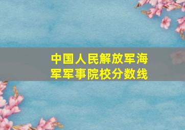 中国人民解放军海军军事院校分数线