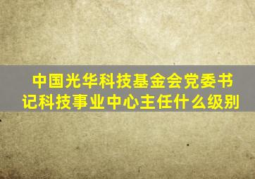 中国光华科技基金会党委书记科技事业中心主任什么级别