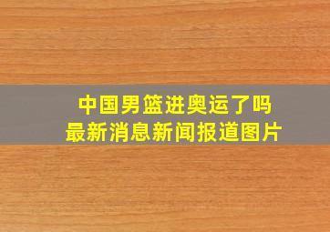 中国男篮进奥运了吗最新消息新闻报道图片