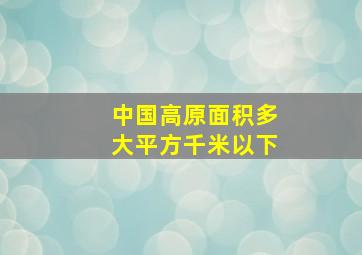 中国高原面积多大平方千米以下