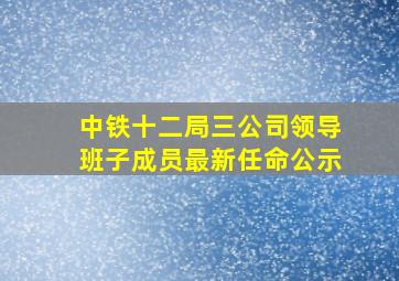 中铁十二局三公司领导班子成员最新任命公示