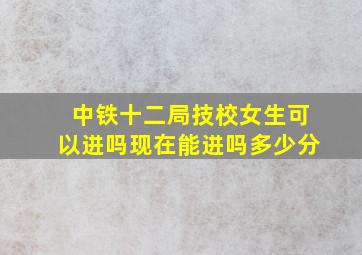 中铁十二局技校女生可以进吗现在能进吗多少分