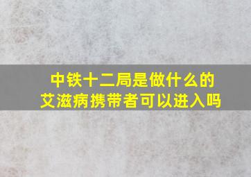 中铁十二局是做什么的艾滋病携带者可以进入吗