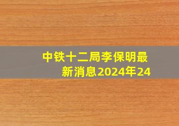 中铁十二局李保明最新消息2024年24