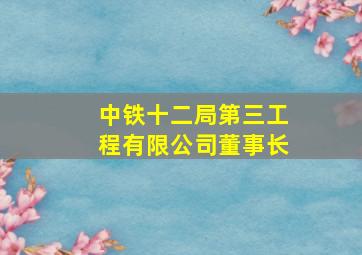 中铁十二局第三工程有限公司董事长