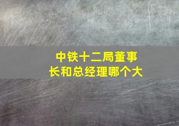 中铁十二局董事长和总经理哪个大