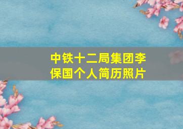 中铁十二局集团李保国个人简历照片