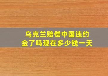 乌克兰赔偿中国违约金了吗现在多少钱一天