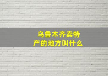 乌鲁木齐卖特产的地方叫什么