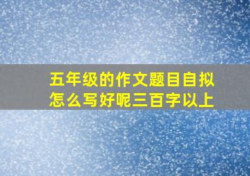 五年级的作文题目自拟怎么写好呢三百字以上