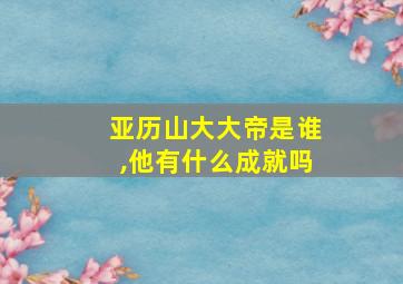 亚历山大大帝是谁,他有什么成就吗